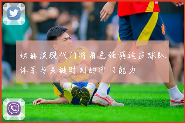 切赫谈现代门将角色强调适应球队体系与关键时刻的守门能力