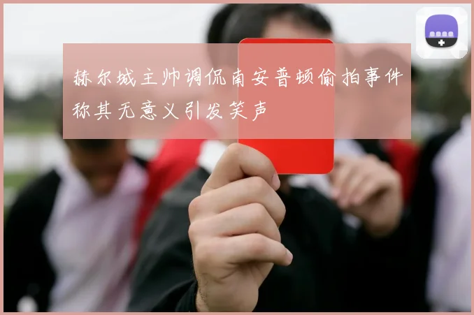 赫尔城主帅调侃南安普顿偷拍事件称其无意义引发笑声