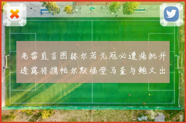 老雷直言图赫尔若无冠必遭痛批并透露将携帕尔默福登马奎与鲍文出战