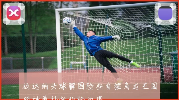 迈达纳头球解围险些自摆乌龙王国明神勇扑救化险为夷