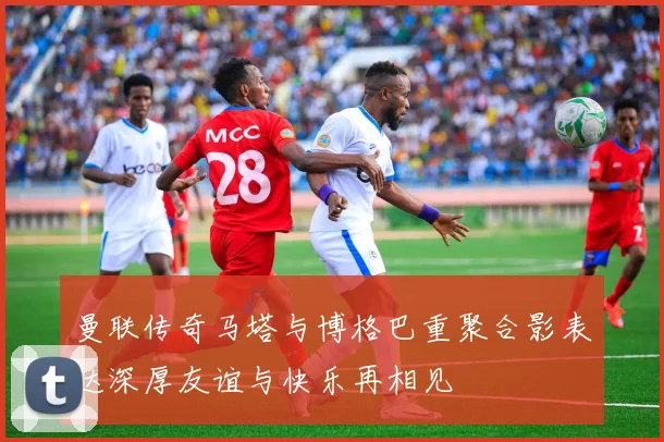 曼联传奇马塔与博格巴重聚合影表达深厚友谊与快乐再相见