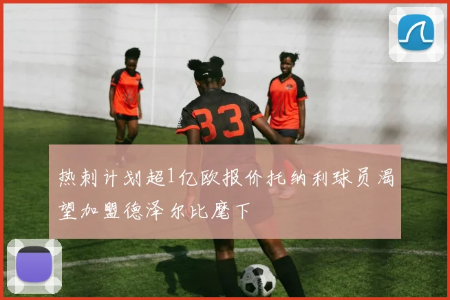 热刺计划超1亿欧报价托纳利球员渴望加盟德泽尔比麾下