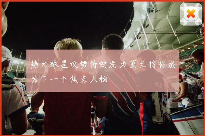 热火球星攻势持续发力莫兰特将成为下一个焦点人物