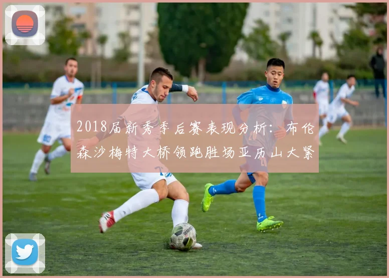 2018届新秀季后赛表现分析：布伦森沙梅特大桥领跑胜场亚历山大紧随其后