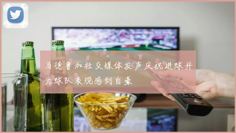 马德鲁加社交媒体发声庆祝进球并为球队表现感到自豪