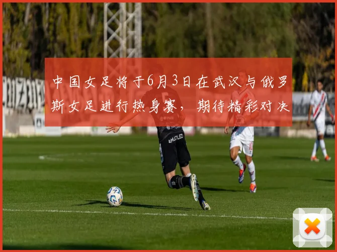 中国女足将于6月3日在武汉与俄罗斯女足进行热身赛，期待精彩对决