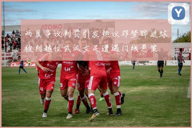 两度争议判罚引发热议邓梦晔进球被判越位武汉女足遭遇门线悬案